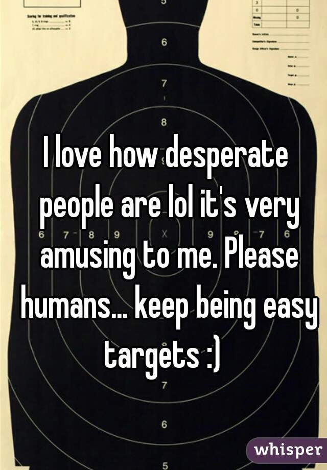 I love how desperate people are lol it's very amusing to me. Please humans... keep being easy targets :)  