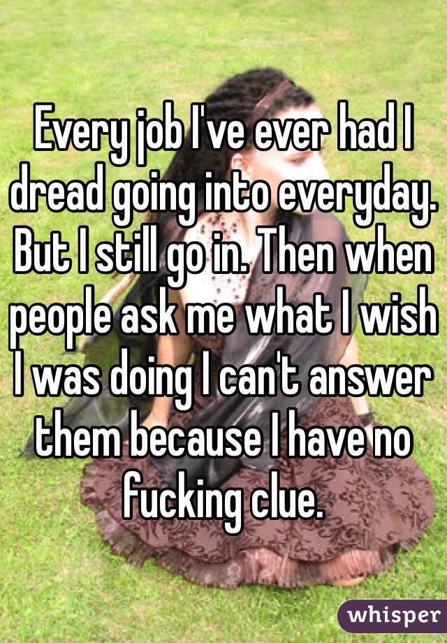 Every job I've ever had I dread going into everyday. But I still go in. Then when people ask me what I wish I was doing I can't answer them because I have no fucking clue.
