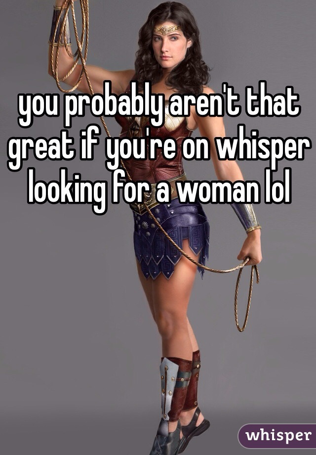 you probably aren't that great if you're on whisper looking for a woman lol