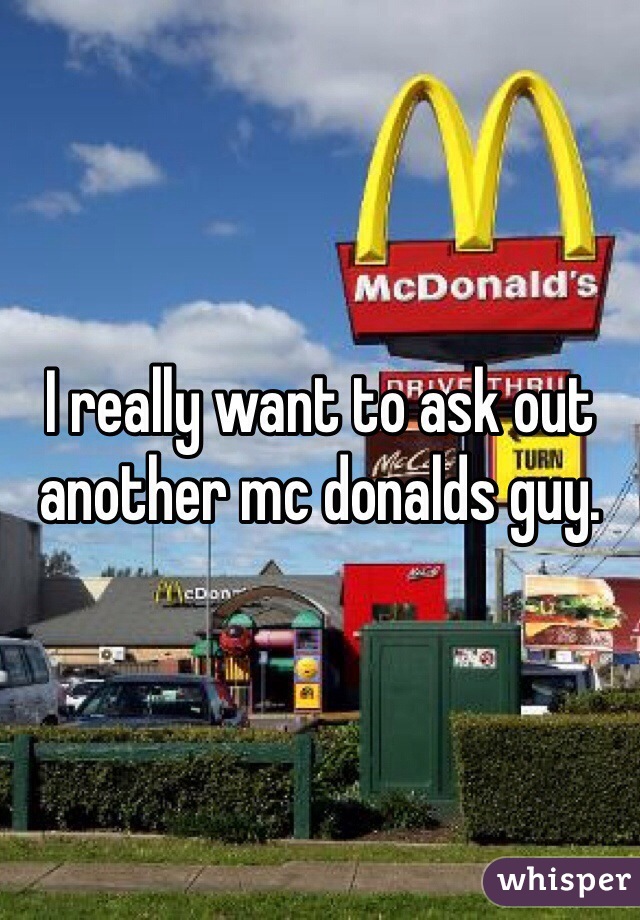 I really want to ask out another mc donalds guy. 