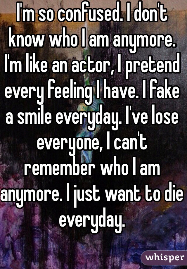 I'm so confused. I don't know who I am anymore. I'm like an actor, I pretend every feeling I have. I fake a smile everyday. I've lose everyone, I can't remember who I am anymore. I just want to die everyday.