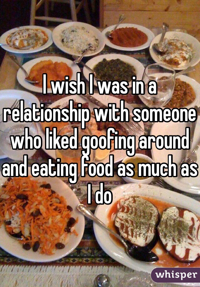 I wish I was in a relationship with someone who liked goofing around and eating food as much as I do