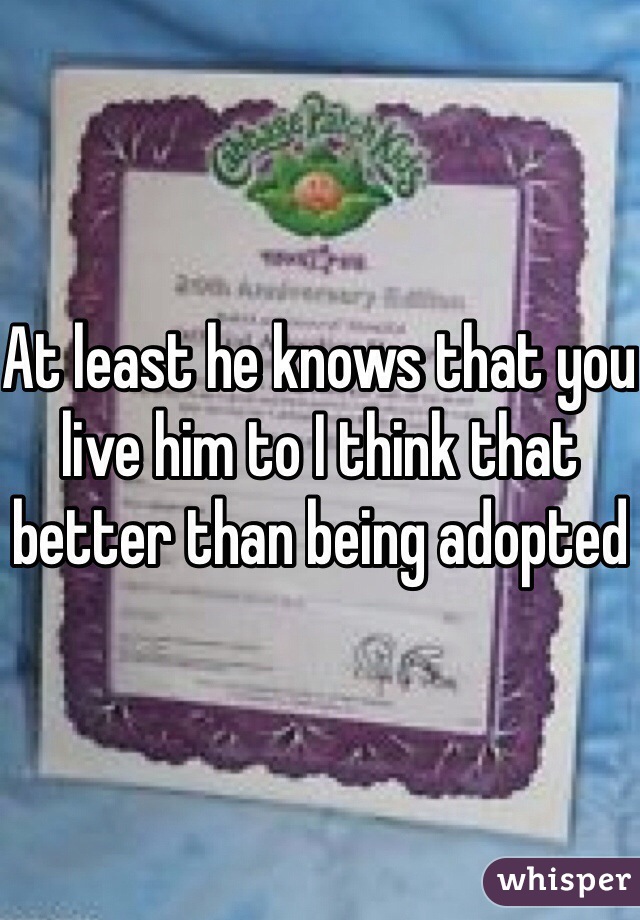At least he knows that you live him to I think that better than being adopted 