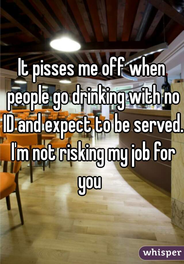 It pisses me off when people go drinking with no ID and expect to be served. I'm not risking my job for you  