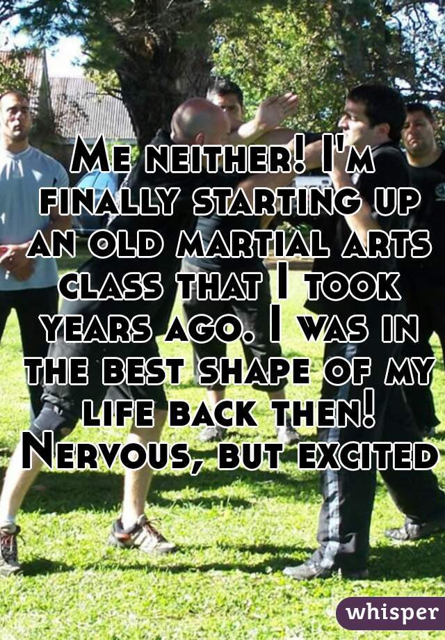 Me neither! I'm finally starting up an old martial arts class that I took years ago. I was in the best shape of my life back then! Nervous, but excited!