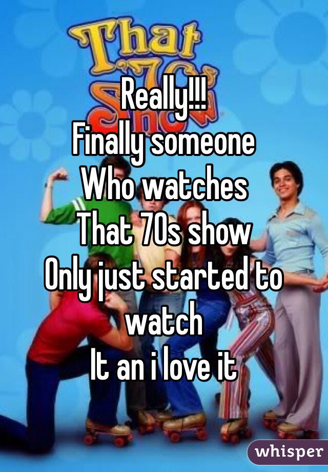 Really!!!
Finally someone 
Who watches 
That 70s show
Only just started to watch
It an i love it