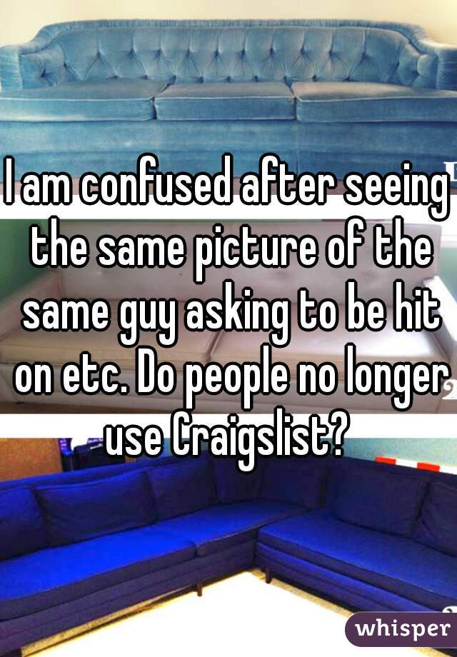 I am confused after seeing the same picture of the same guy asking to be hit on etc. Do people no longer use Craigslist? 