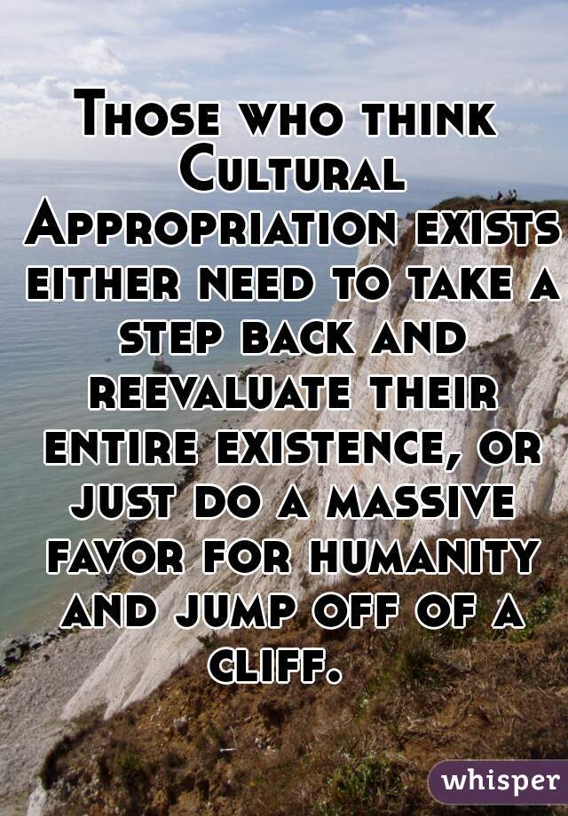 Those who think Cultural Appropriation exists either need to take a step back and reevaluate their entire existence, or just do a massive favor for humanity and jump off of a cliff.  