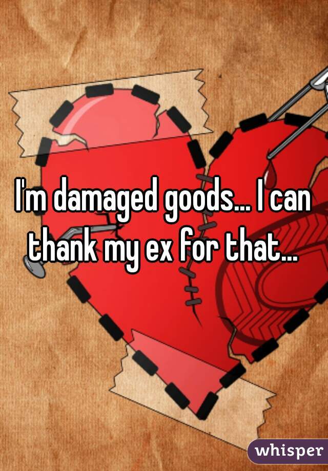 I'm damaged goods... I can thank my ex for that... 