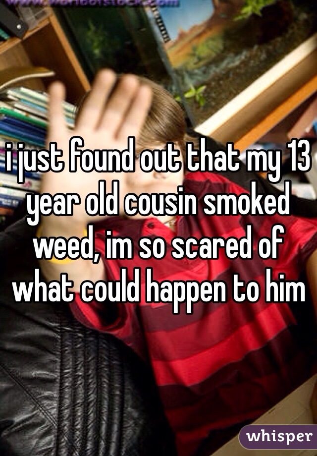 i just found out that my 13 year old cousin smoked weed, im so scared of what could happen to him