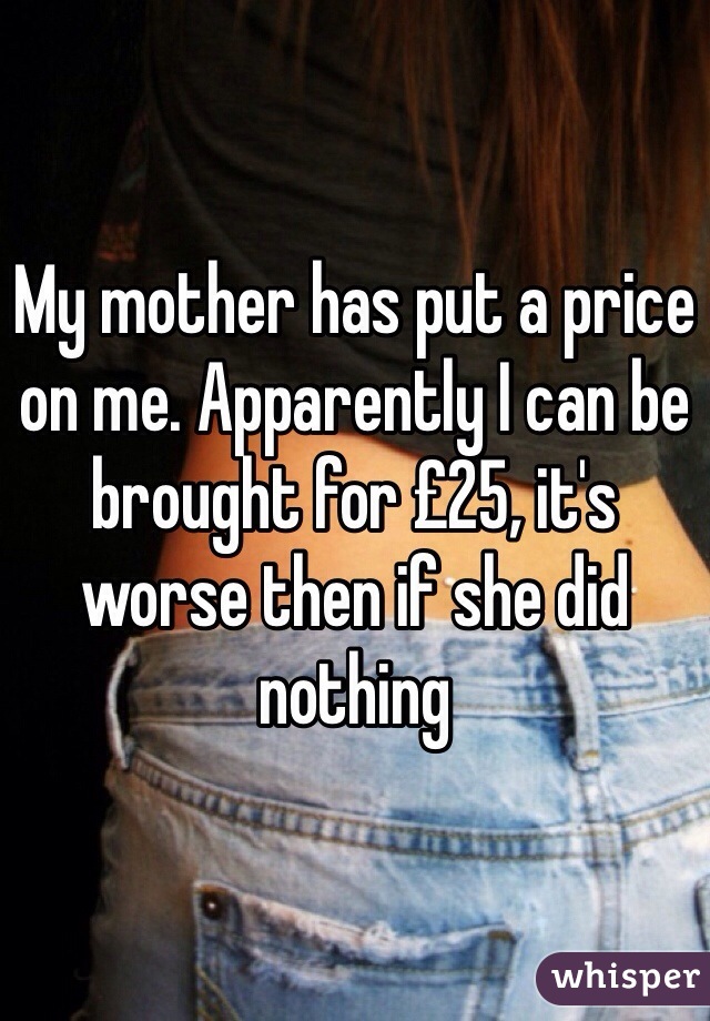 My mother has put a price on me. Apparently I can be brought for £25, it's worse then if she did nothing 