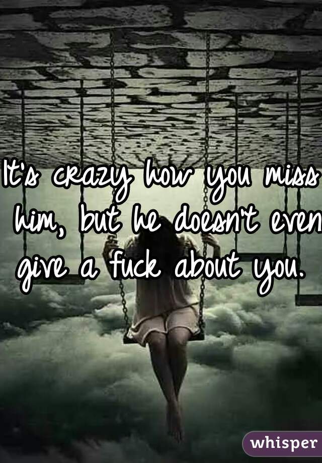 It's crazy how you miss him, but he doesn't even give a fuck about you. 