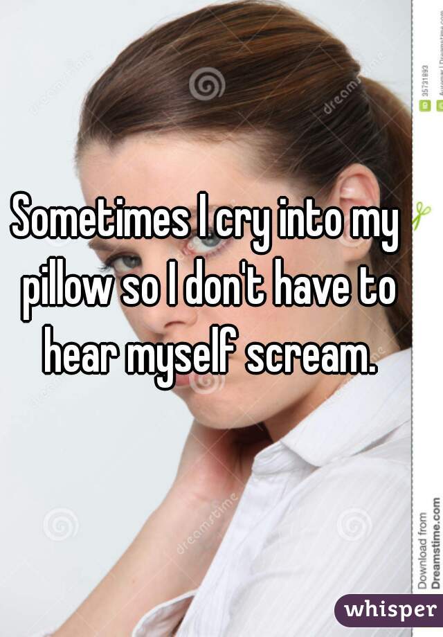 Sometimes I cry into my pillow so I don't have to hear myself scream.
