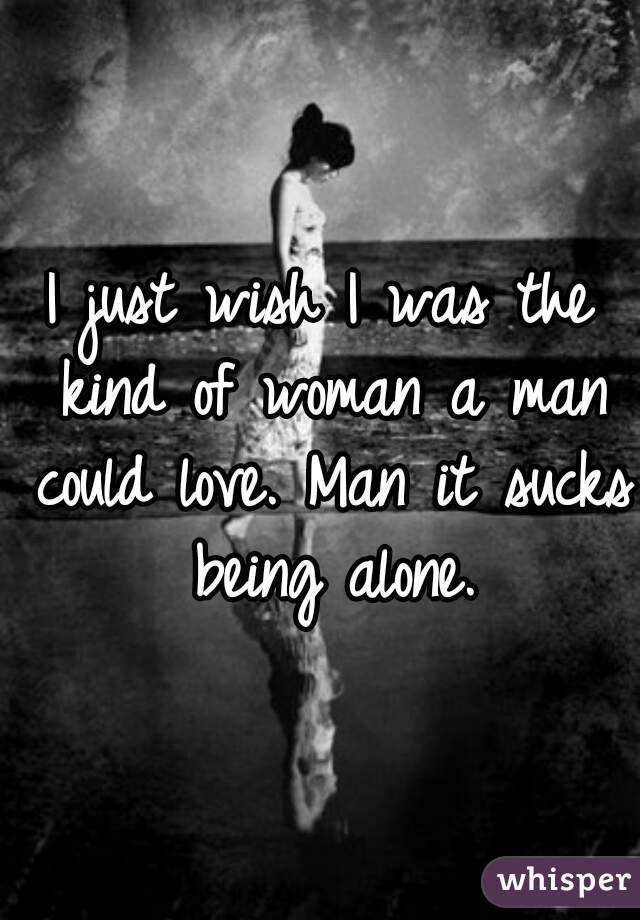 I just wish I was the kind of woman a man could love. Man it sucks being alone.