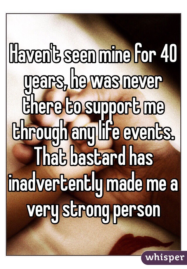 Haven't seen mine for 40 years, he was never there to support me through any life events. 
That bastard has inadvertently made me a very strong person 