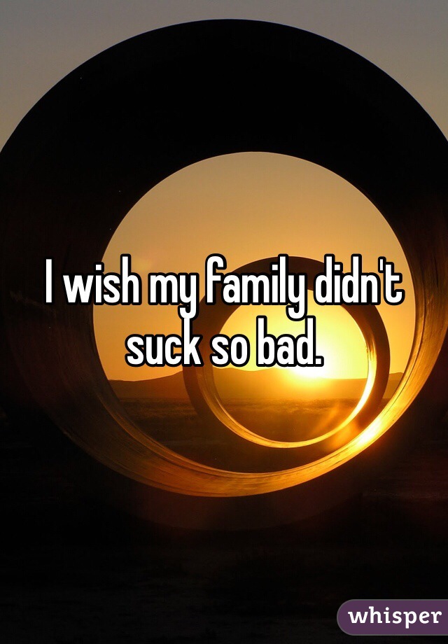 I wish my family didn't suck so bad.