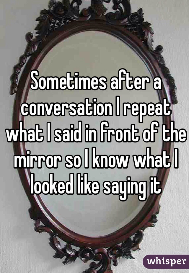 Sometimes after a conversation I repeat what I said in front of the mirror so I know what I looked like saying it