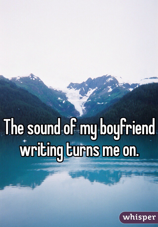 The sound of my boyfriend writing turns me on. 