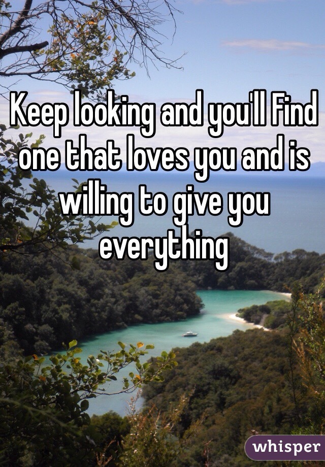Keep looking and you'll Find one that loves you and is willing to give you everything 