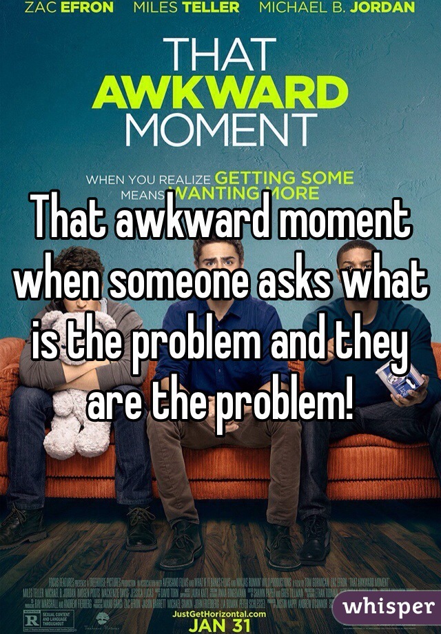 That awkward moment when someone asks what is the problem and they are the problem!