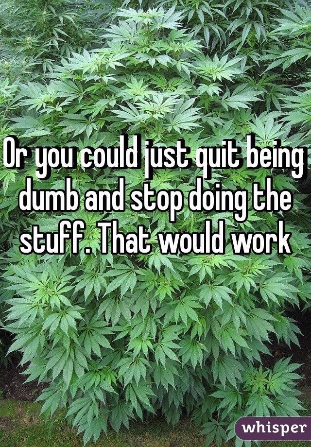 Or you could just quit being dumb and stop doing the stuff. That would work