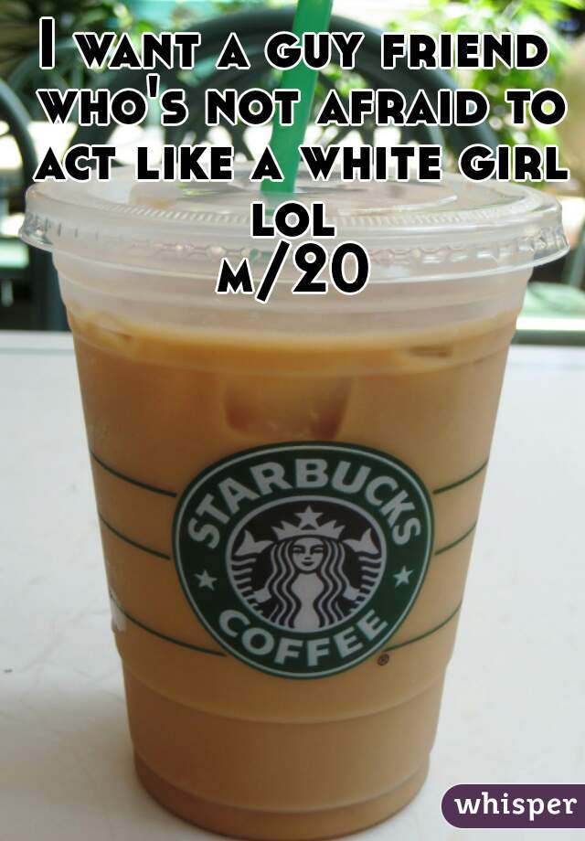 I want a guy friend who's not afraid to act like a white girl lol 
m/20