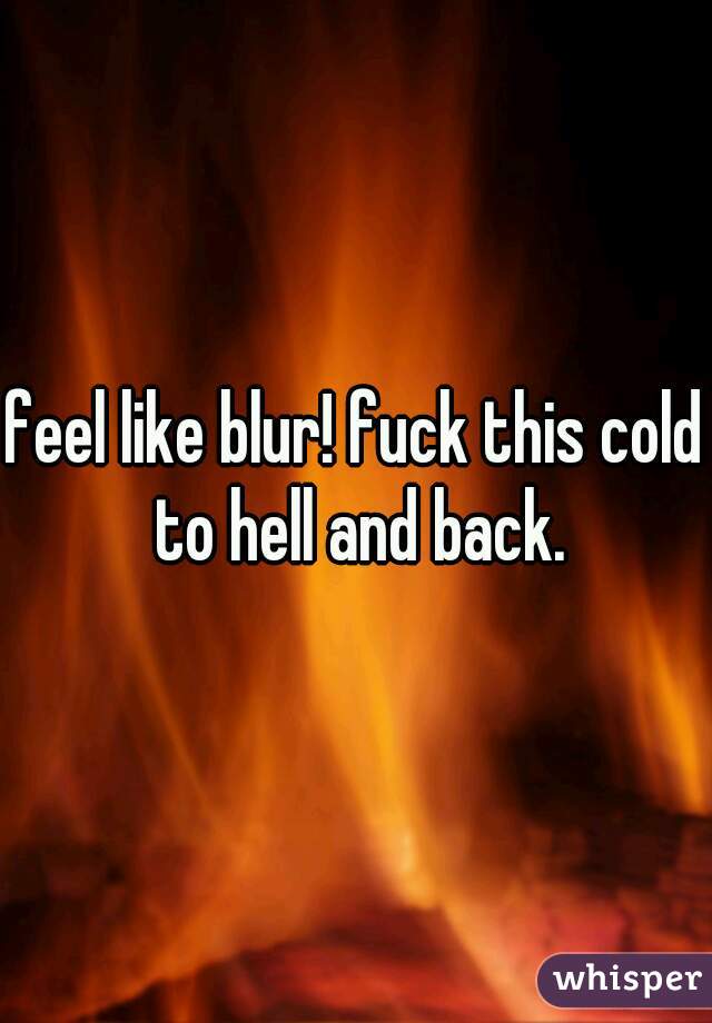feel like blur! fuck this cold to hell and back.