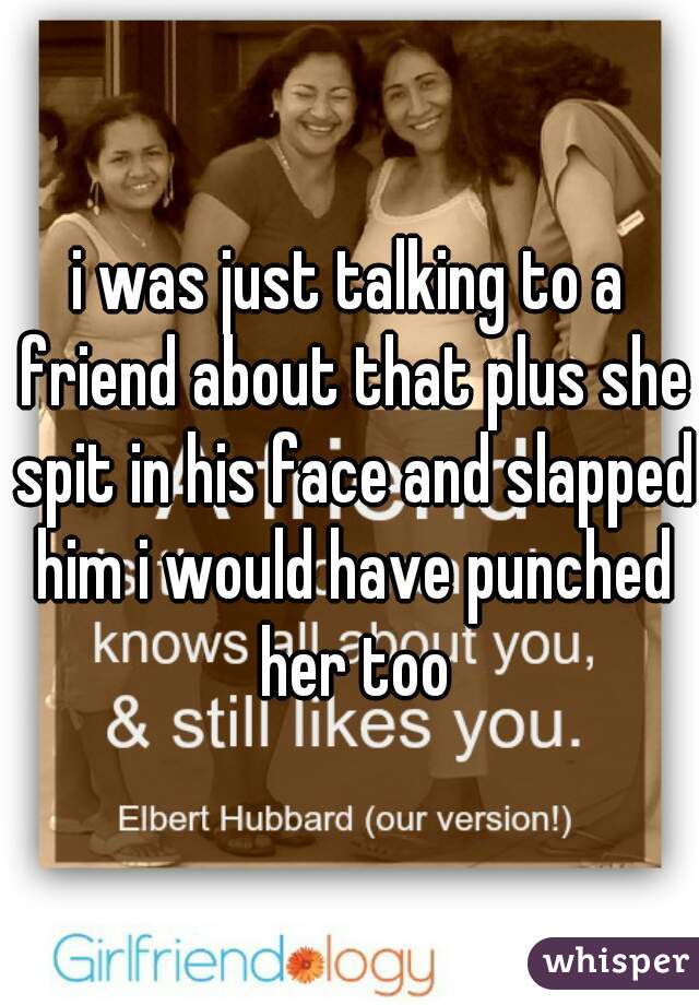 i was just talking to a friend about that plus she spit in his face and slapped him i would have punched her too