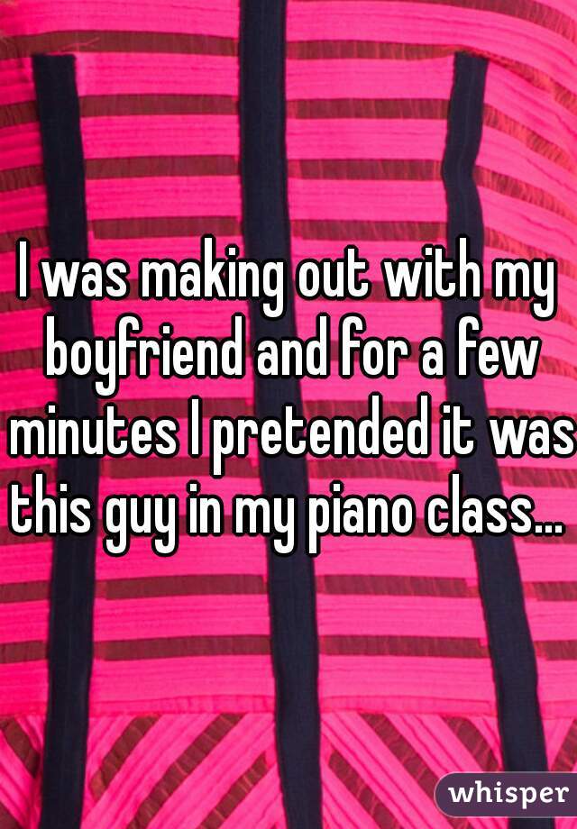 I was making out with my boyfriend and for a few minutes I pretended it was this guy in my piano class... 