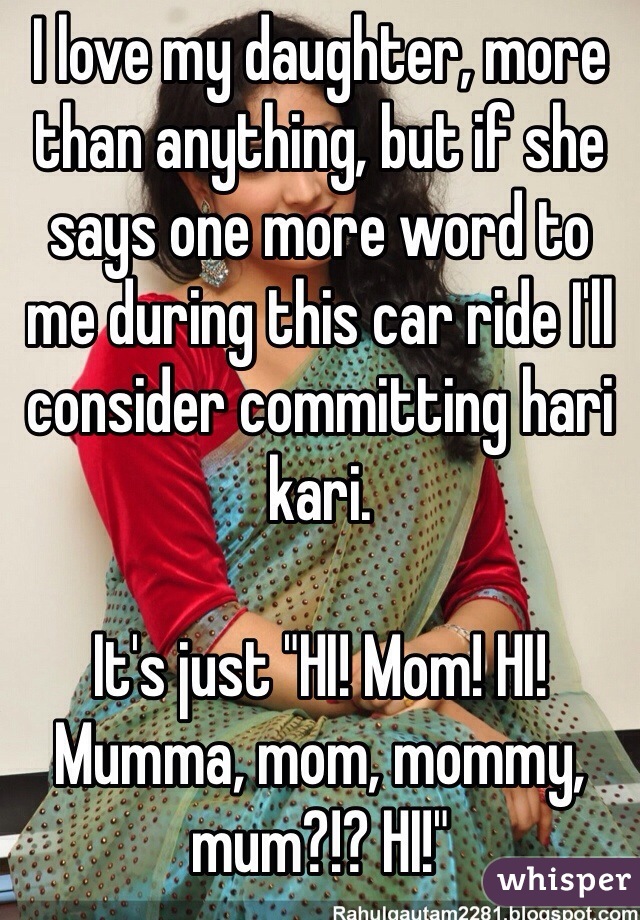 I love my daughter, more than anything, but if she says one more word to me during this car ride I'll consider committing hari kari. 

It's just "HI! Mom! HI! Mumma, mom, mommy, mum?!? HI!"
