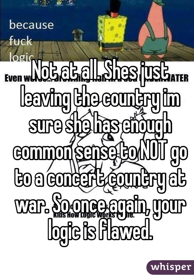 Not at all. Shes just leaving the country im sure she has enough common sense to NOT go to a concert country at war. So once again, your logic is flawed.