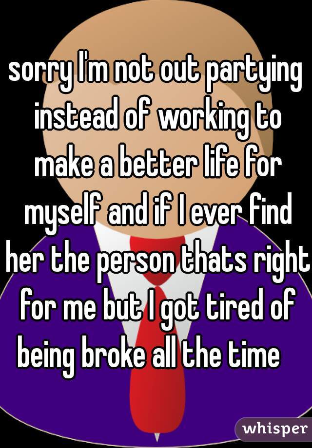 sorry I'm not out partying instead of working to make a better life for myself and if I ever find her the person thats right for me but I got tired of being broke all the time   