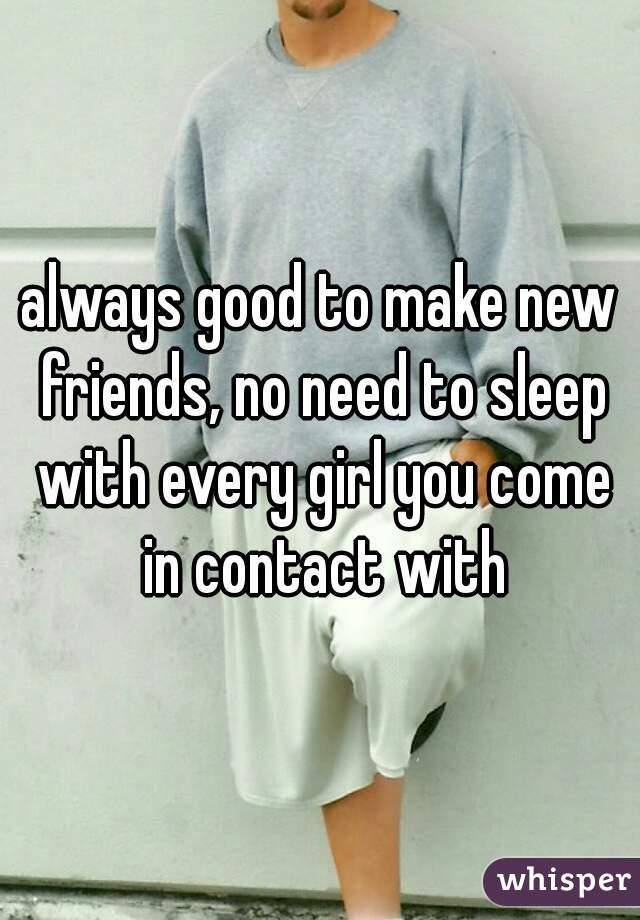 always good to make new friends, no need to sleep with every girl you come in contact with