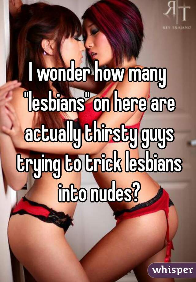 I wonder how many "lesbians" on here are actually thirsty guys trying to trick lesbians into nudes?