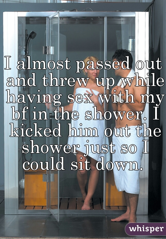 I almost passed out and threw up while having sex with my bf in the shower. I kicked him out the shower just so I could sit down. 