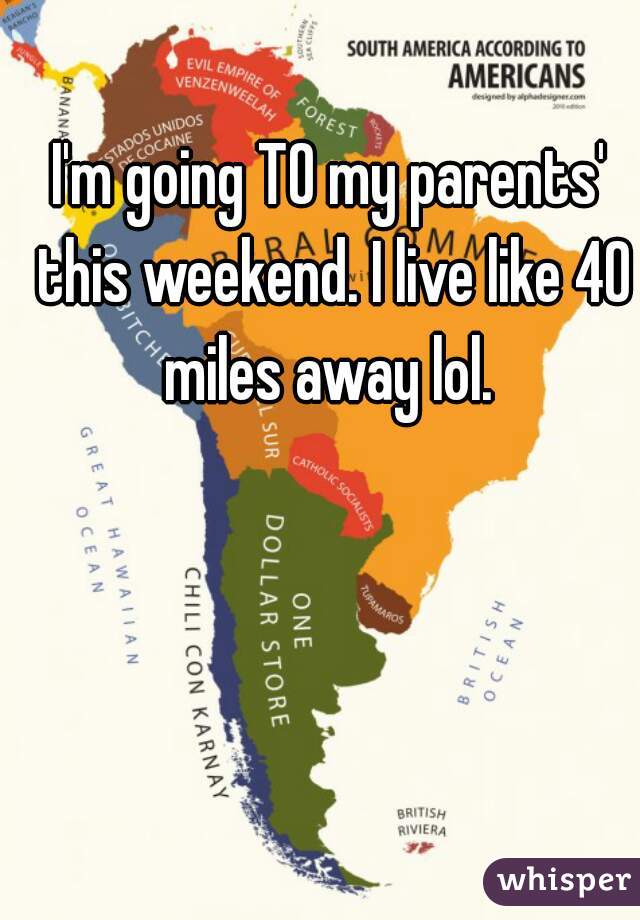 I'm going TO my parents' this weekend. I live like 40 miles away lol. 