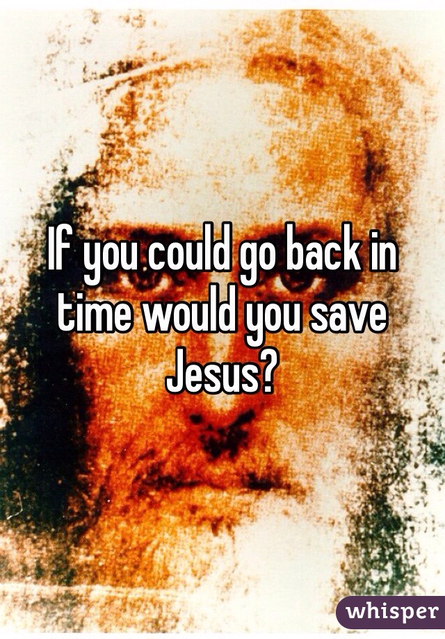 If you could go back in time would you save Jesus? 