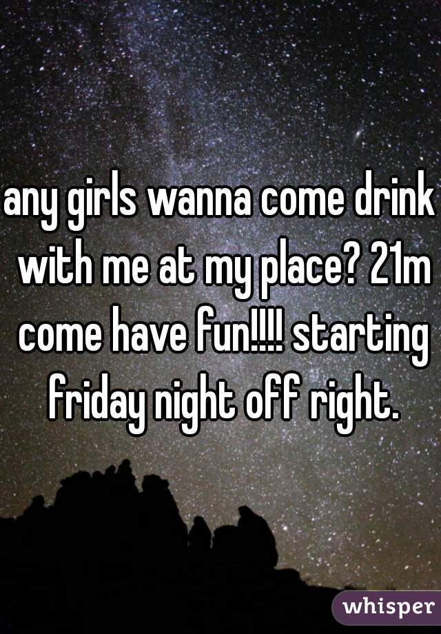 any girls wanna come drink with me at my place? 21m come have fun!!!! starting friday night off right.