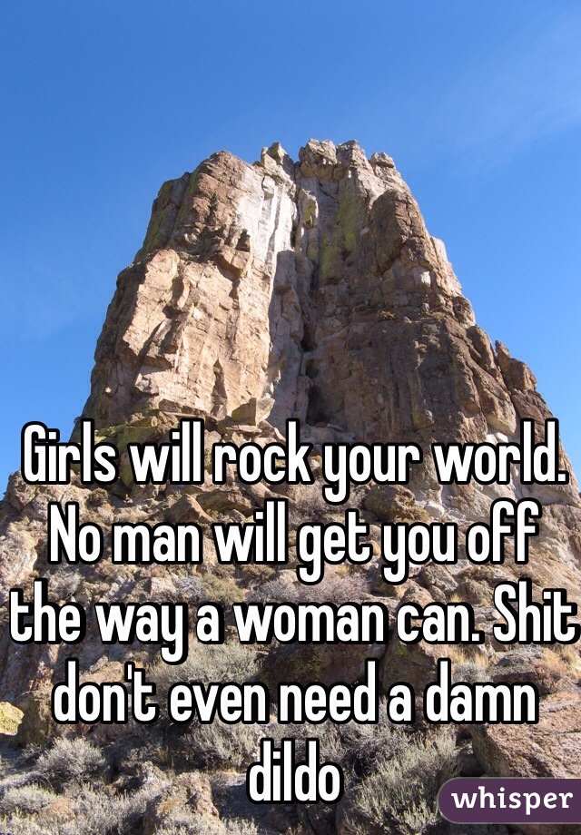 Girls will rock your world. No man will get you off the way a woman can. Shit don't even need a damn dildo  