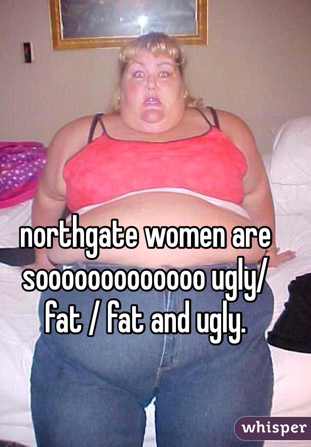 northgate women are sooooooooooooo ugly/fat / fat and ugly. 