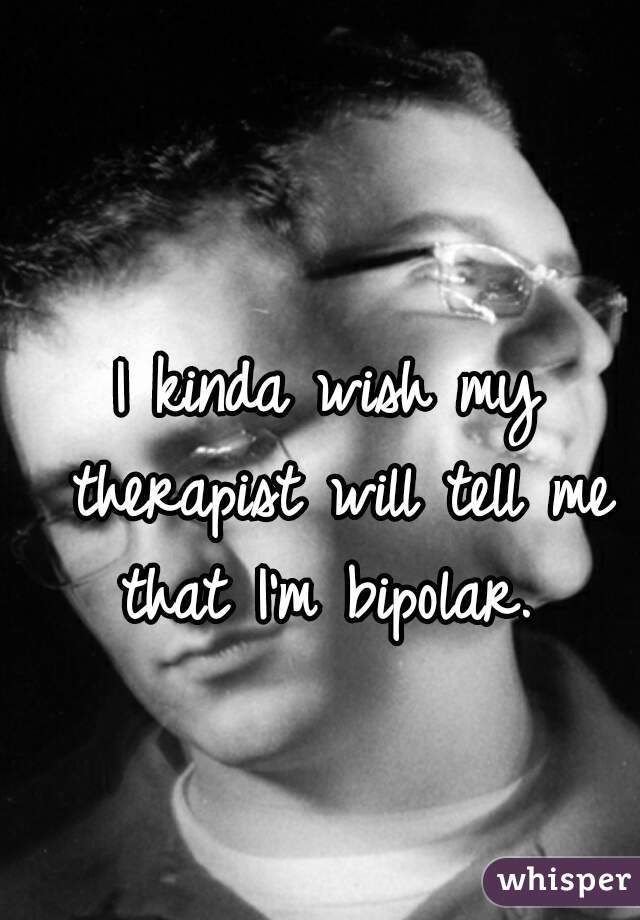 I kinda wish my therapist will tell me that I'm bipolar. 
