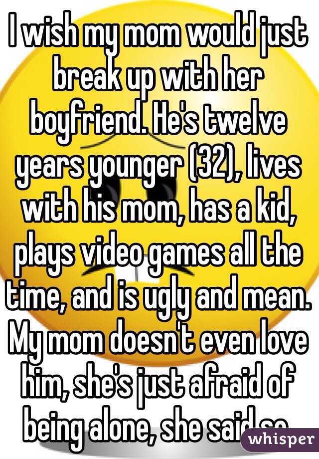 I wish my mom would just break up with her boyfriend. He's twelve years younger (32), lives with his mom, has a kid, plays video games all the time, and is ugly and mean. My mom doesn't even love him, she's just afraid of being alone, she said so.