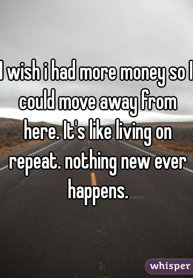 I wish i had more money so I could move away from here. It's like living on repeat. nothing new ever happens.