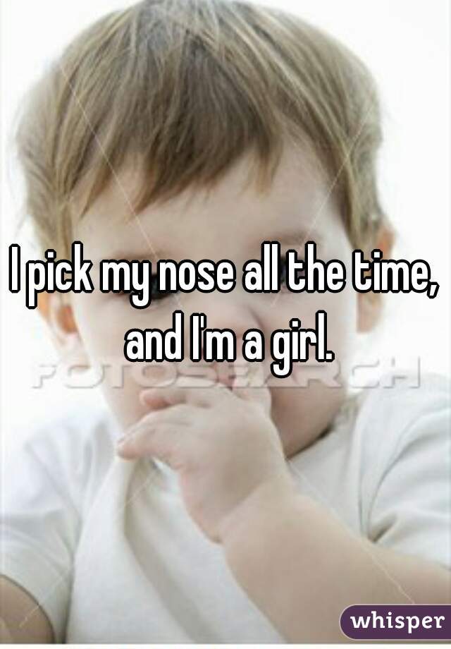 I pick my nose all the time, and I'm a girl.