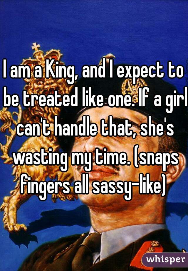 I am a King, and I expect to be treated like one. If a girl can't handle that, she's wasting my time. (snaps fingers all sassy-like) 