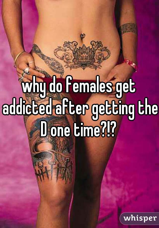 why do females get addicted after getting the D one time?!? 