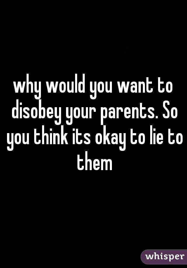 why would you want to disobey your parents. So you think its okay to lie to them