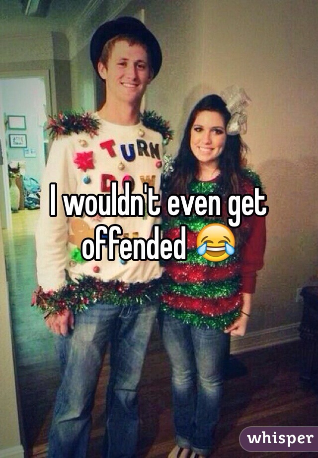 I wouldn't even get offended 😂 