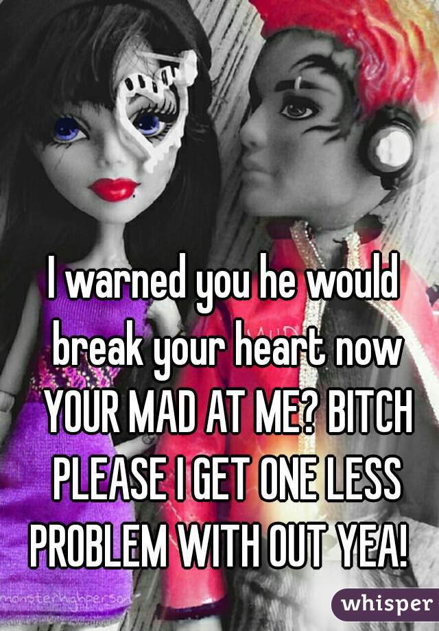 I warned you he would break your heart now YOUR MAD AT ME? BITCH PLEASE I GET ONE LESS PROBLEM WITH OUT YEA!  