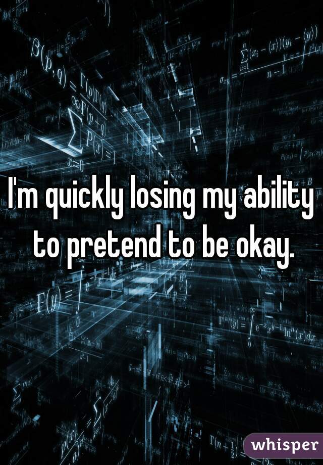 I'm quickly losing my ability to pretend to be okay.